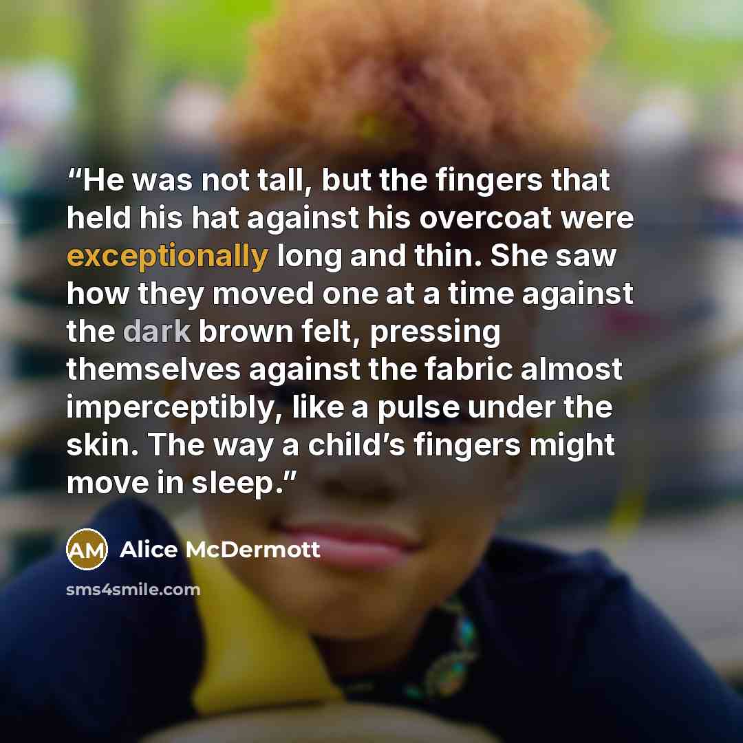 “He was not tall, but the fingers that held his hat against his overcoat were exceptionally long and thin. She saw how they moved one at a time against the dark brown felt, pressing themselves against the fabric almost imperceptibly, like a pulse under the skin. The way a child’s fingers might move…” quote by Alice McDermott