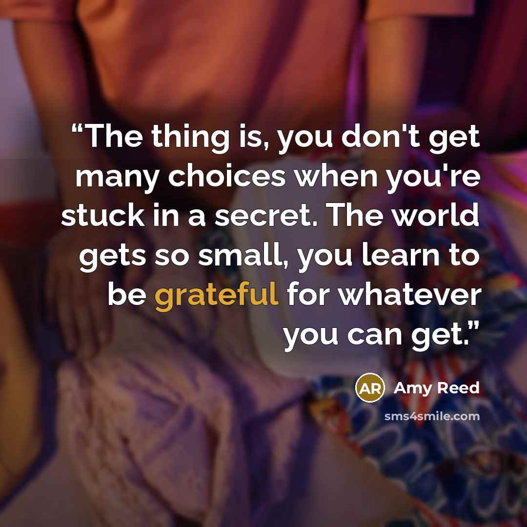 “The thing is, you don't get many choices when you're stuck in a secret. The world gets so small, you learn to be grateful for whatever you can get.” quote by Amy Reed
