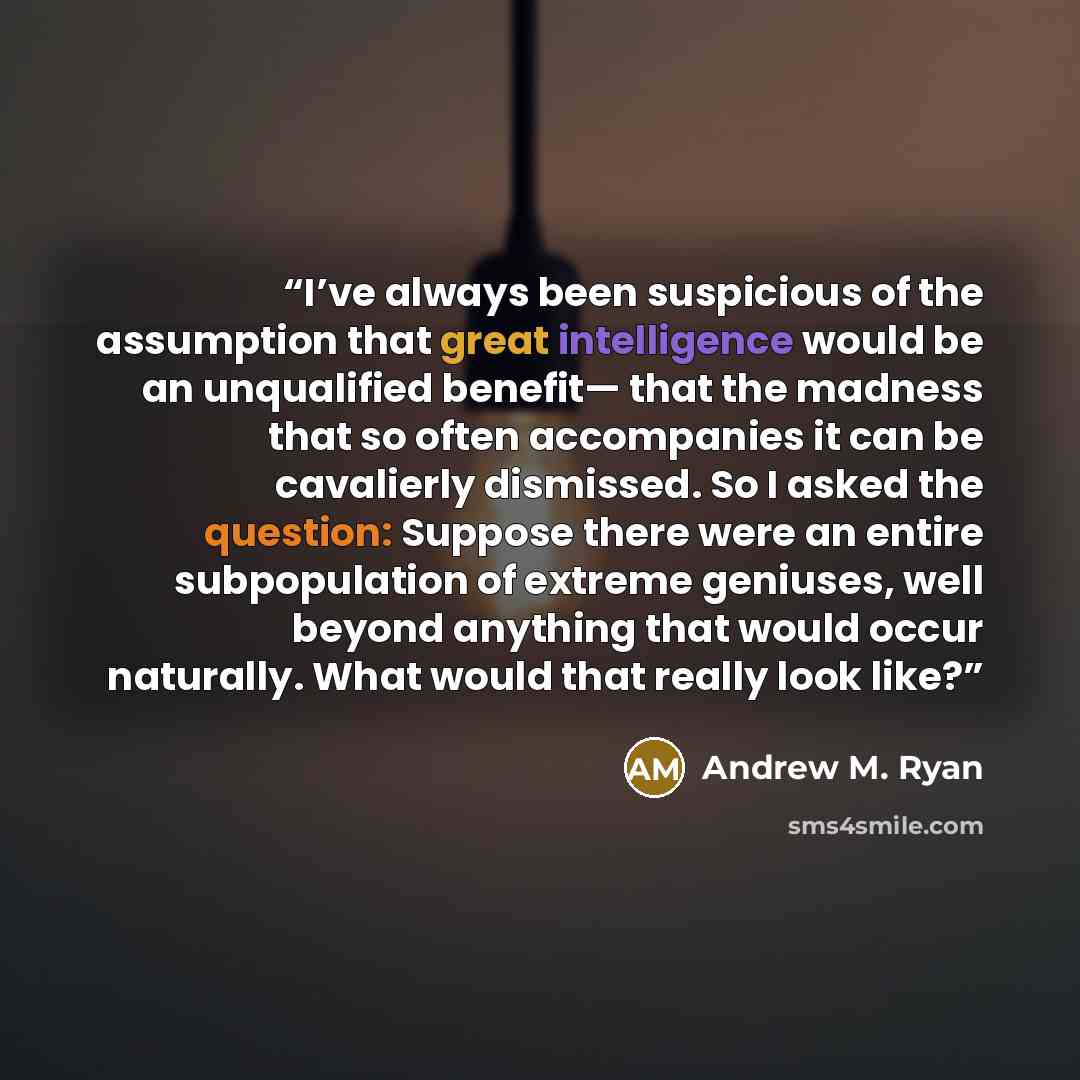 “I’ve always been suspicious of the assumption that great intelligence would be an unqualified benefit— that the madness that so often accompanies it can be cavalierly dismissed. So I asked the question: Suppose there were an entire subpopulation of extreme geniuses, well beyond anything that would…” quote by Andrew M. Ryan