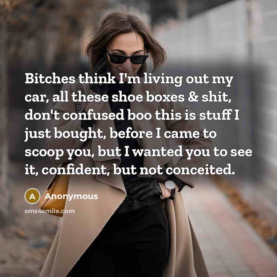 “Bitches think I'm living out my car, all these shoe boxes & shit, don't confused boo this is stuff I just bought, before I came to scoop you, but I wanted you to see it, confident, but not conceited.” quote by Anonymous
