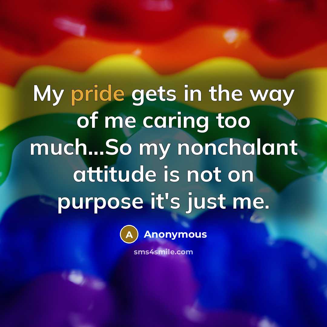 “My pride gets in the way of me caring too much...So my nonchalant attitude is not on purpose it's just me.” quote by Anonymous