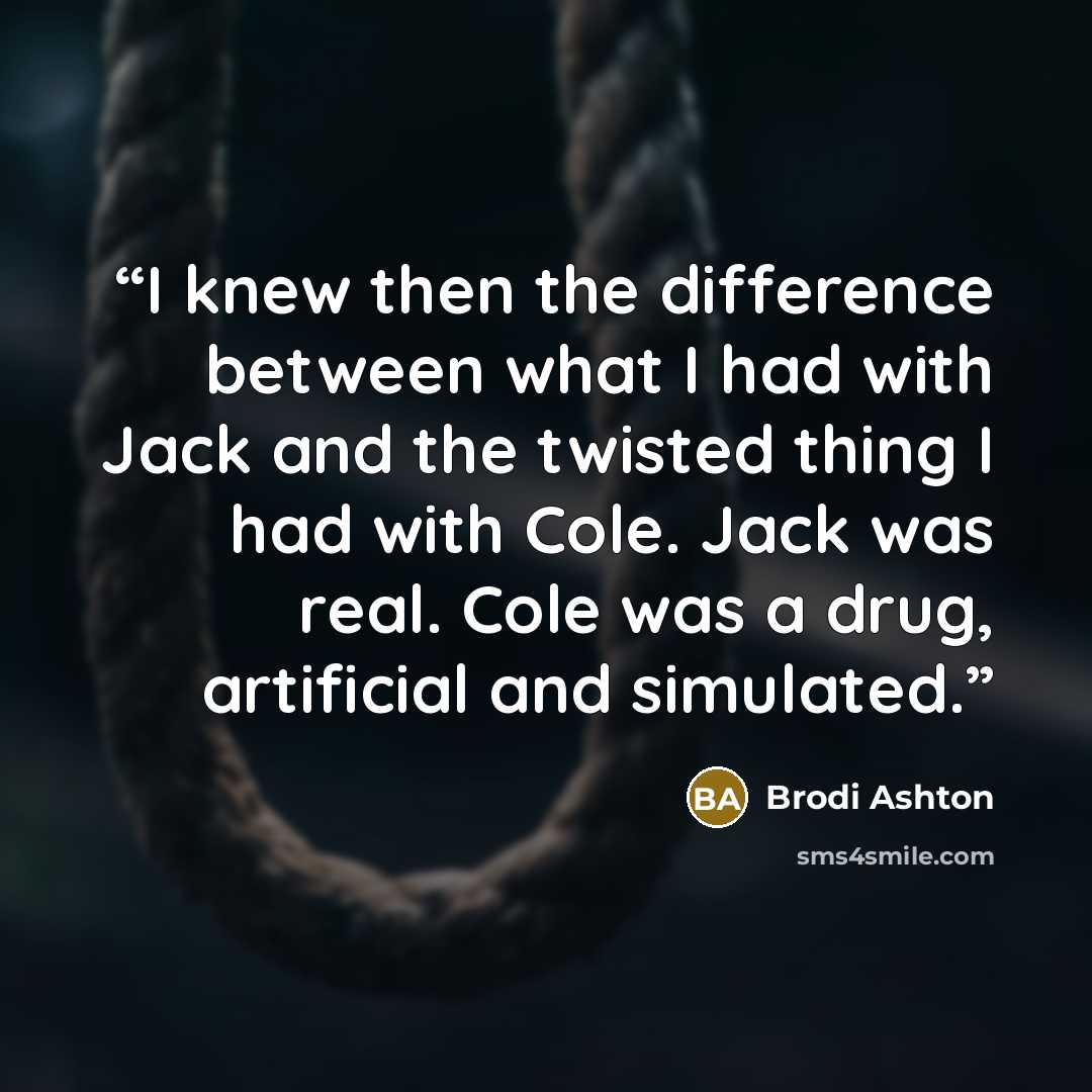 “I knew then the difference between what I had with Jack and the twisted thing I had with Cole. Jack was real. Cole was a drug, artificial and simulated.” quote by Brodi Ashton