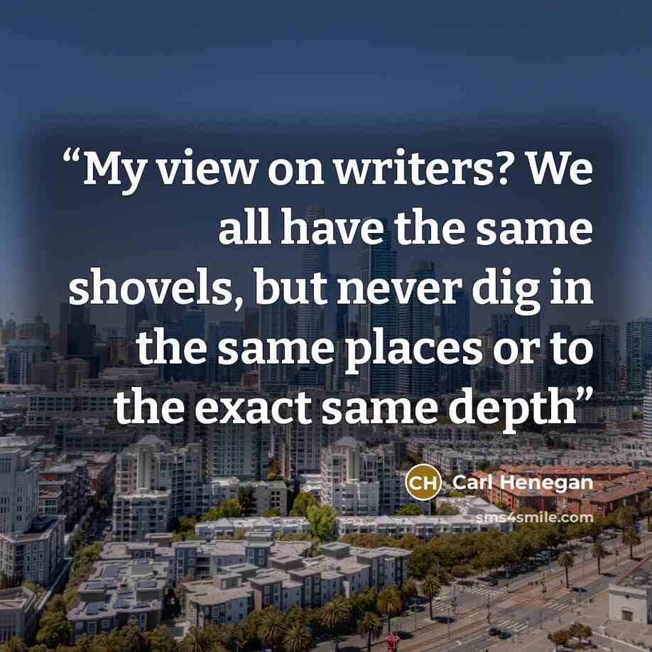 “My view on writers? We all have the same shovels, but never dig in the same places or to the exact same depth” quote by Carl Henegan