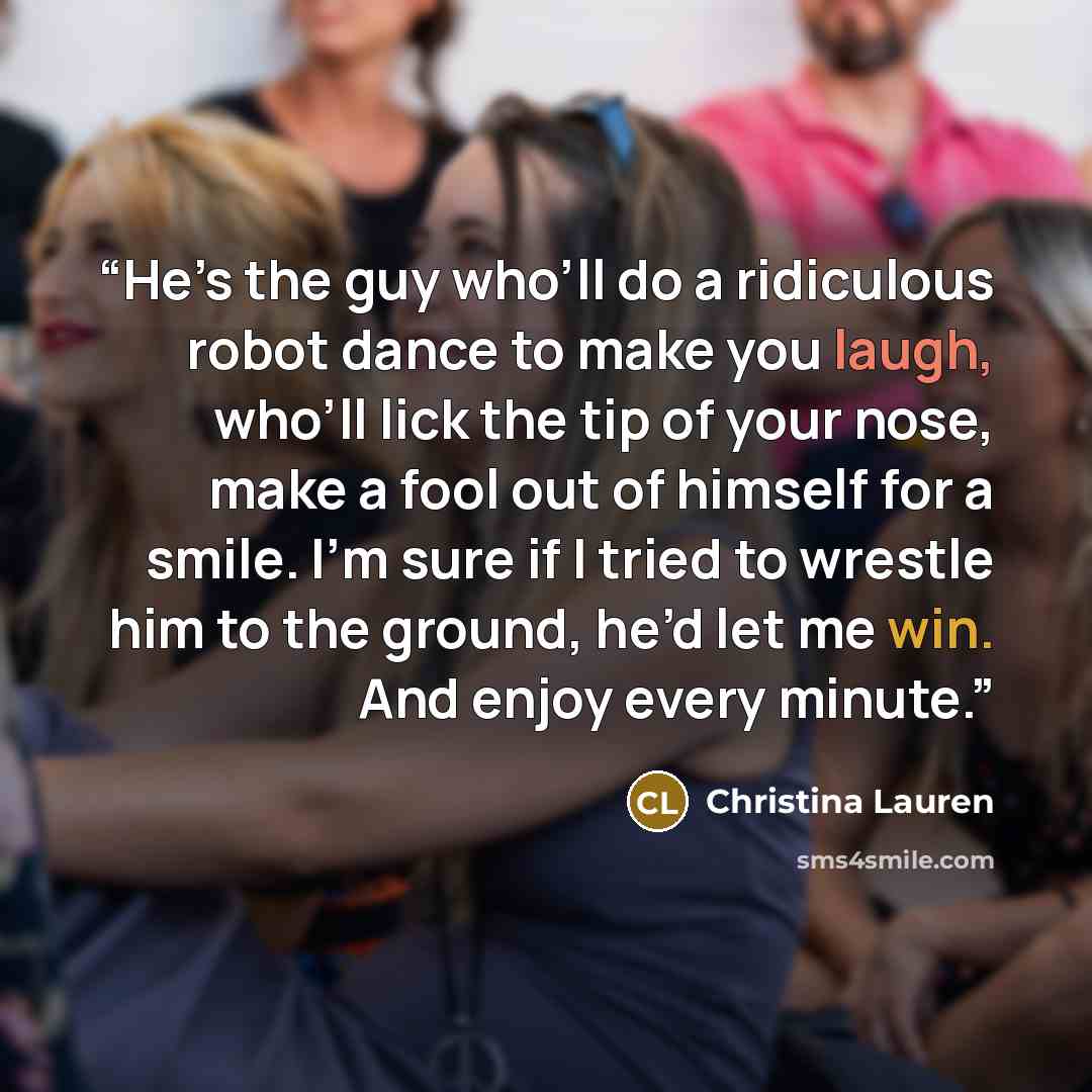 “He’s the guy who’ll do a ridiculous robot dance to make you laugh, who’ll lick the tip of your nose, make a fool out of himself for a smile. I’m sure if I tried to wrestle him to the ground, he’d let me win. And enjoy every minute.” quote by Christina Lauren