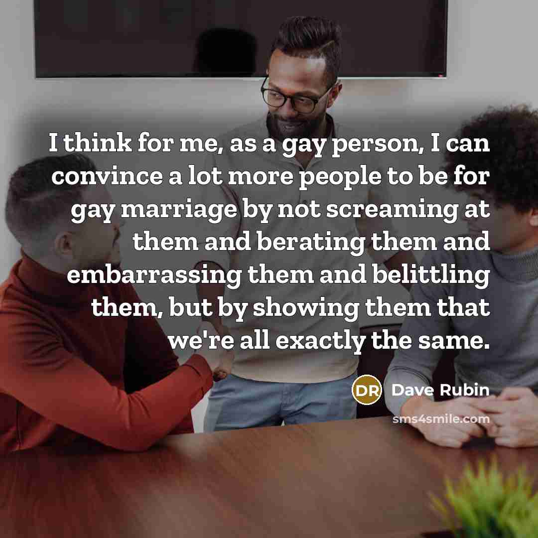 “I think for me, as a gay person, I can convince a lot more people to be for gay marriage by not screaming at them and berating them and embarrassing them and belittling them, but by showing them that we're all exactly the same.” quote by Dave Rubin