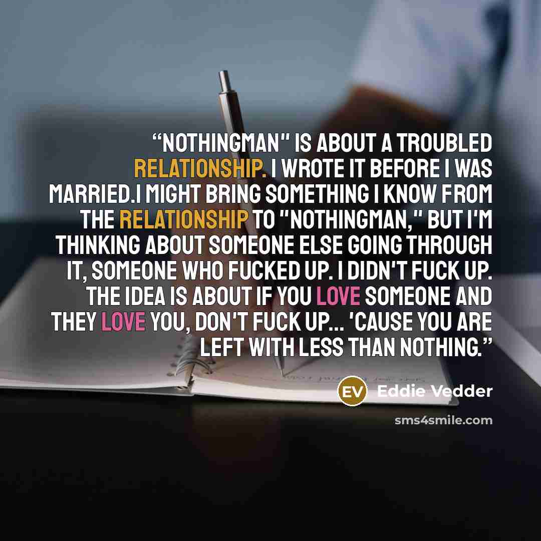 “Nothingman" is about a troubled relationship. I wrote it before I was married.I might bring something I know from the relationship to "Nothingman," but I'm thinking about someone else going through it, someone who fucked up. I didn't fuck up. The idea is about if you love someone and they love…” quote by Eddie Vedder