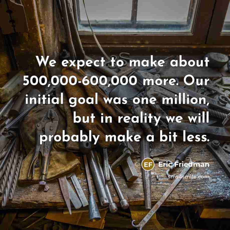 “We expect to make about 500,000-600,000 more. Our initial goal was one million, but in reality we will probably make a bit less.” quote by Eric Friedman