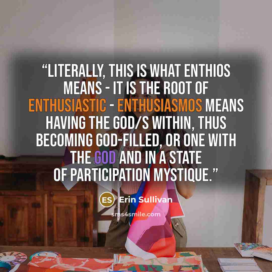“Literally, this is what enthios means - it is the root of enthusiastic - enthusiasmos means having the god/s within, thus becoming god-filled, or one with the god and in a state of participation mystique.” quote by Erin Sullivan