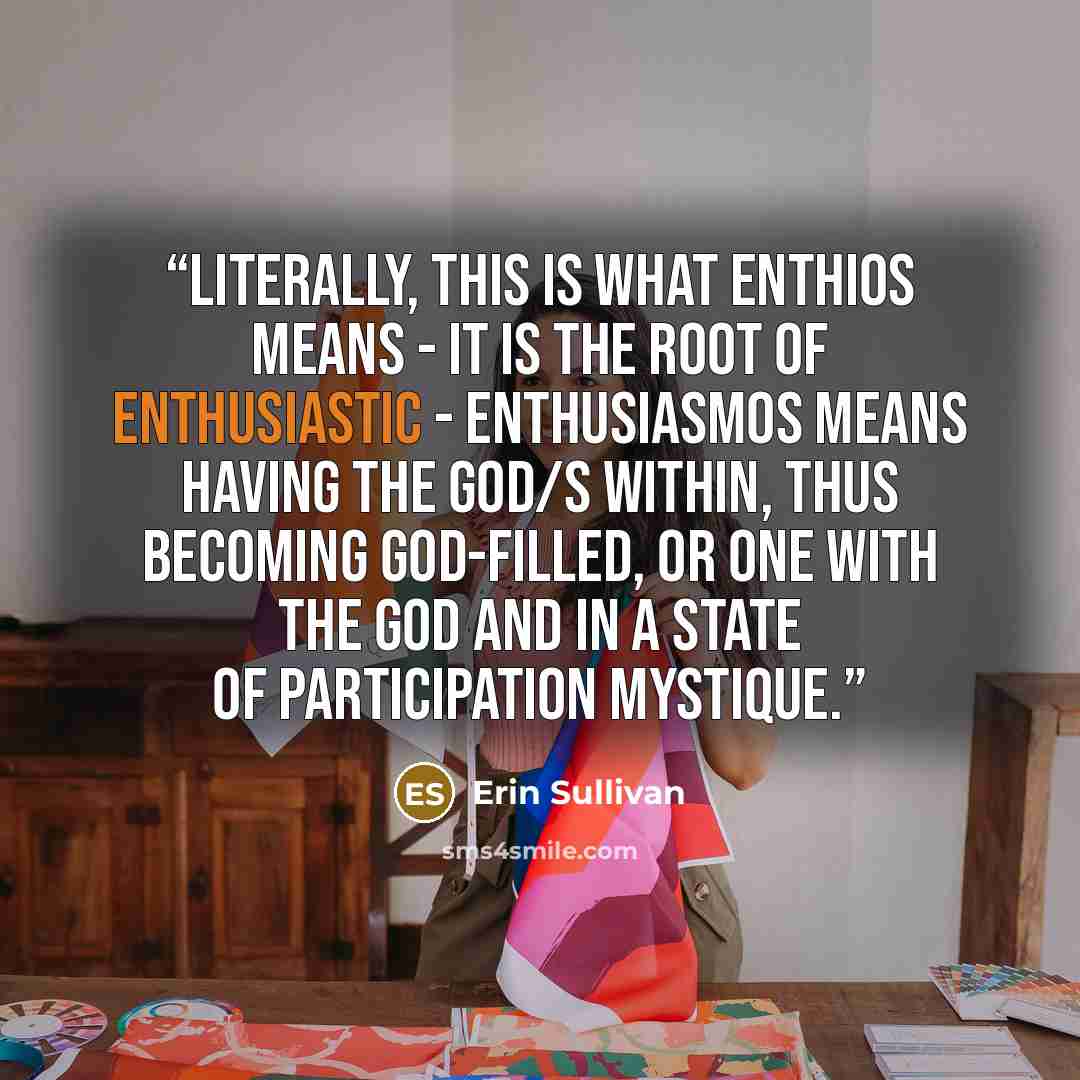 “Literally, this is what enthios means - it is the root of enthusiastic - enthusiasmos means having the god/s within, thus becoming god-filled, or one with the god and in a state of participation mystique.” quote by Erin Sullivan