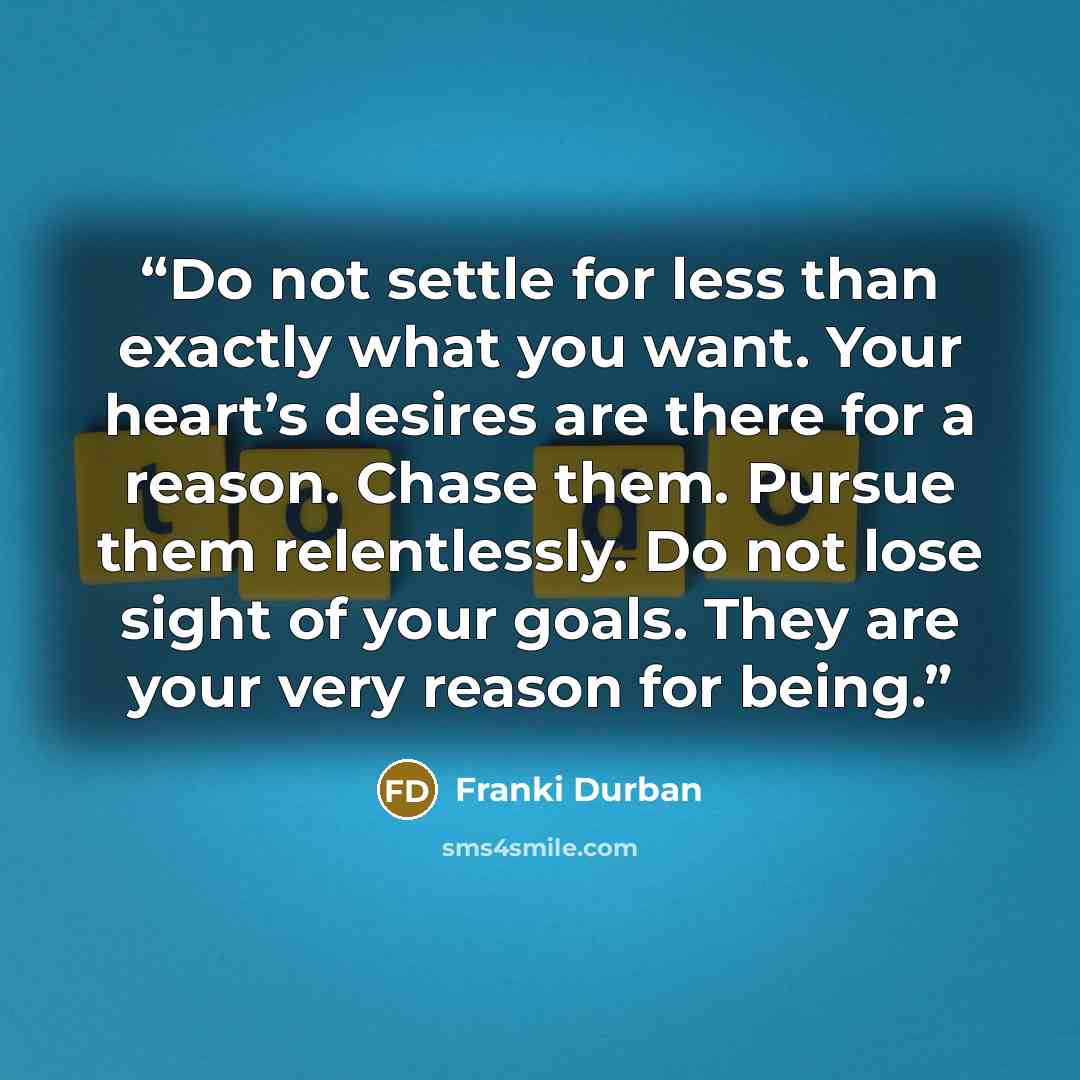 “Do not settle for less than exactly what you want. Your heart’s desires are there for a reason. Chase them. Pursue them relentlessly. Do not lose sight of your goals. They are your very reason for being.” quote by Franki Durban