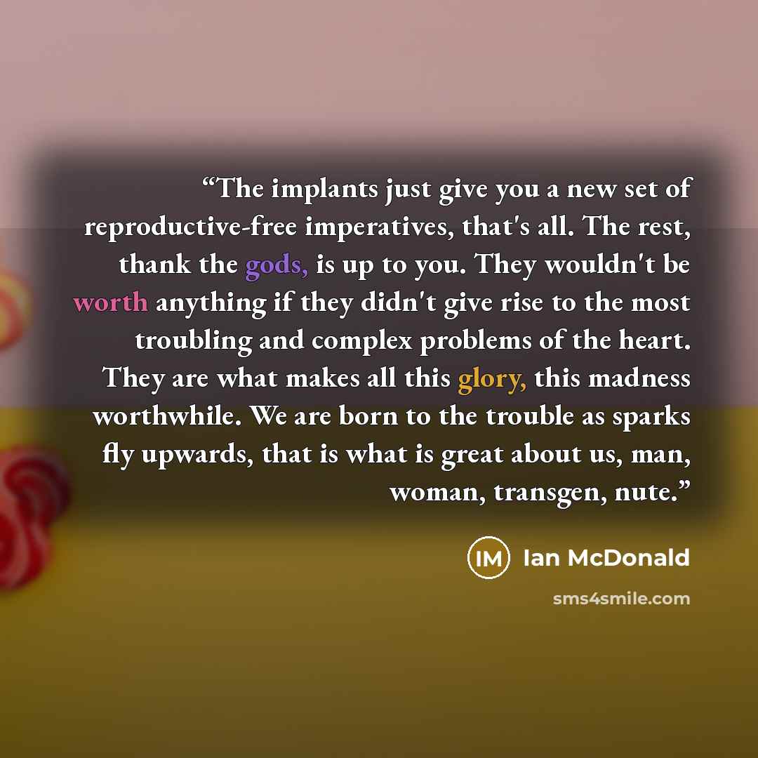 “The implants just give you a new set of reproductive-free imperatives, that's all. The rest, thank the gods, is up to you. They wouldn't be worth anything if they didn't give rise to the most troubling and complex problems of the heart. They are what makes all this glory, this madness worthwhile…” quote by Ian McDonald
