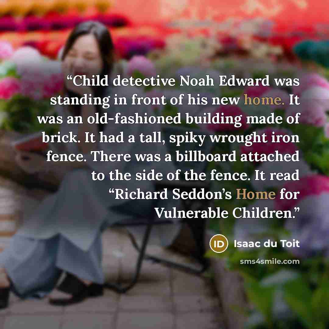 “Child detective Noah Edward was standing in front of his new home. It was an old-fashioned building made of brick. It had a tall, spiky wrought iron fence. There was a billboard attached to the side of the fence. It read “Richard Seddon’s Home for Vulnerable Children.” quote by Isaac du Toit