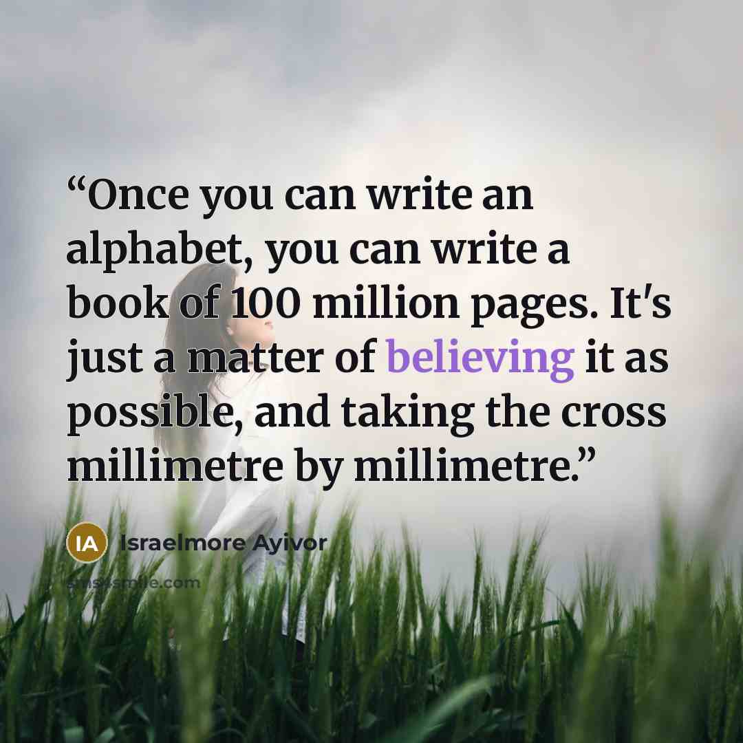 “Once you can write an alphabet, you can write a book of 100 million pages. It's just a matter of believing it as possible, and taking the cross millimetre by millimetre.” quote by Israelmore Ayivor