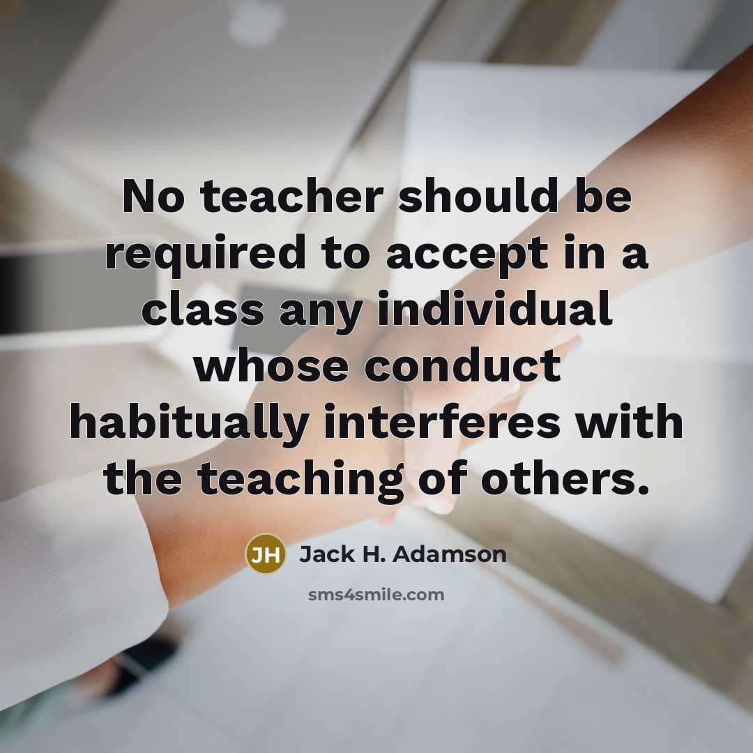 “No teacher should be required to accept in a class any individual whose conduct habitually interferes with the teaching of others.” quote by Jack H. Adamson