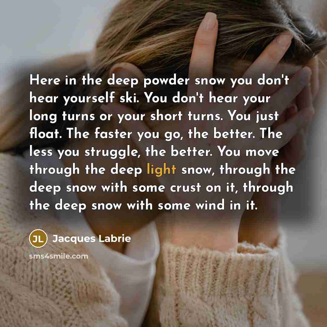 “Here in the deep powder snow you don't hear yourself ski. You don't hear your long turns or your short turns. You just float. The faster you go, the better. The less you struggle, the better. You move through the deep light snow, through the deep snow with some crust on it, through the deep snow…” quote by Jacques Labrie