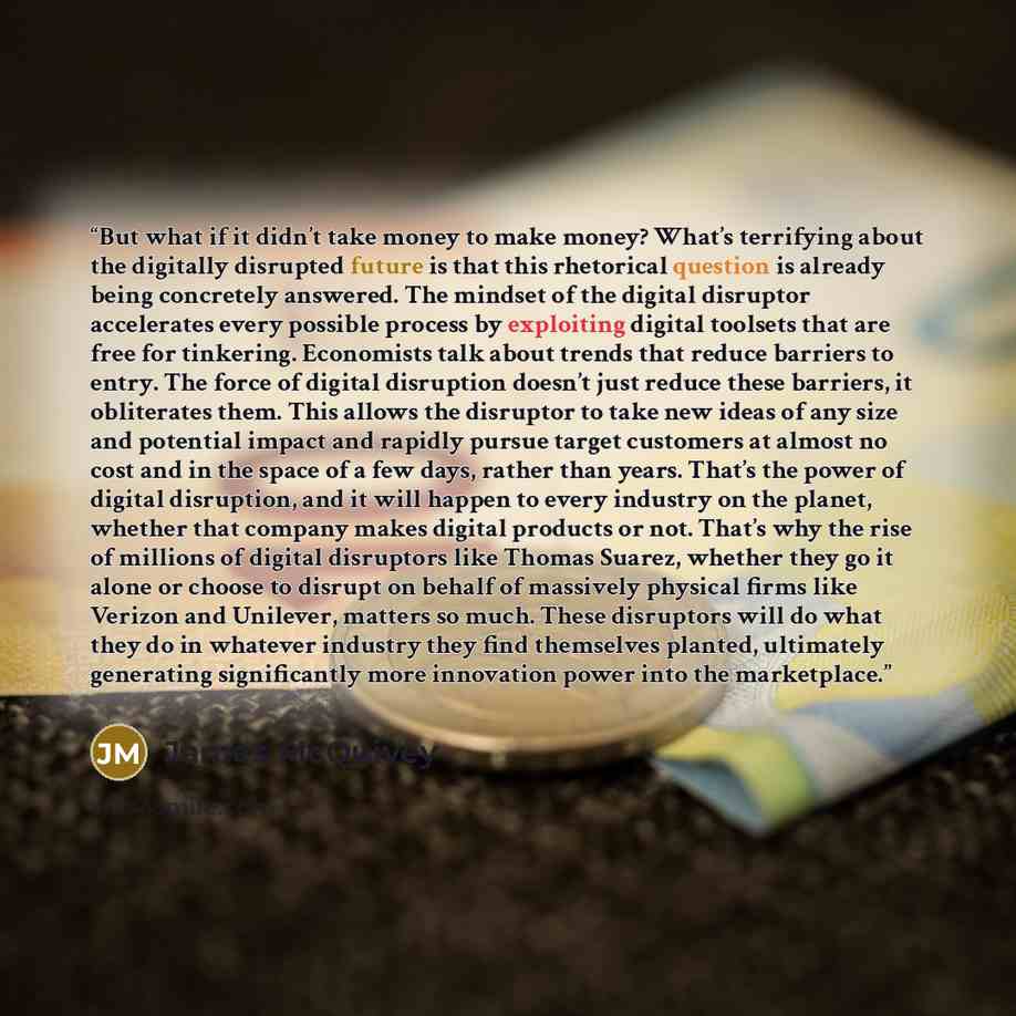 “But what if it didn’t take money to make money? What’s terrifying about the digitally disrupted future is that this rhetorical question is already being concretely answered. The mindset of the digital disruptor accelerates every possible process by exploiting digital toolsets that are free for…” quote by James McQuivey