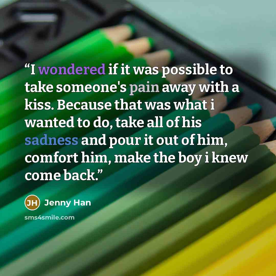“I wondered if it was possible to take someone's pain away with a kiss. Because that was what i wanted to do, take all of his sadness and pour it out of him, comfort him, make the boy i knew come back.” quote by Jenny Han