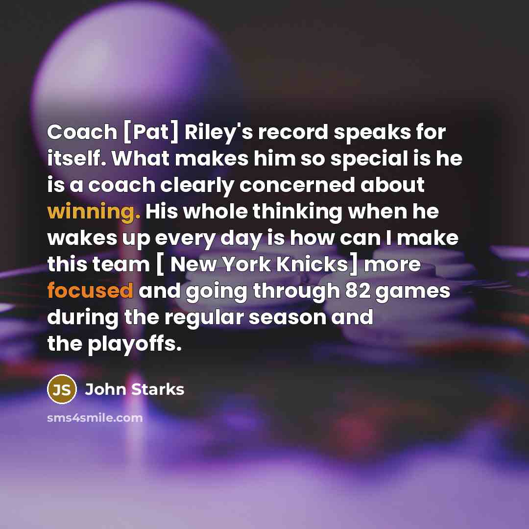 “Coach [Pat] Riley's record speaks for itself. What makes him so special is he is a coach clearly concerned about winning. His whole thinking when he wakes up every day is how can I make this team [ New York Knicks] more focused and going through 82 games during the regular season and the playoffs.” quote by John Starks