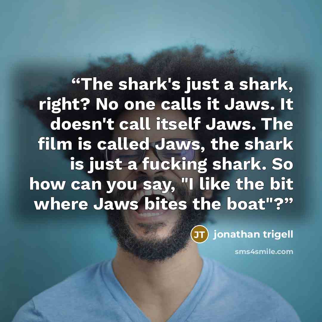 “The shark's just a shark, right? No one calls it Jaws. It doesn't call itself Jaws. The film is called Jaws, the shark is just a fucking shark. So how can you say, "I like the bit where Jaws bites the boat"?” quote by jonathan trigell