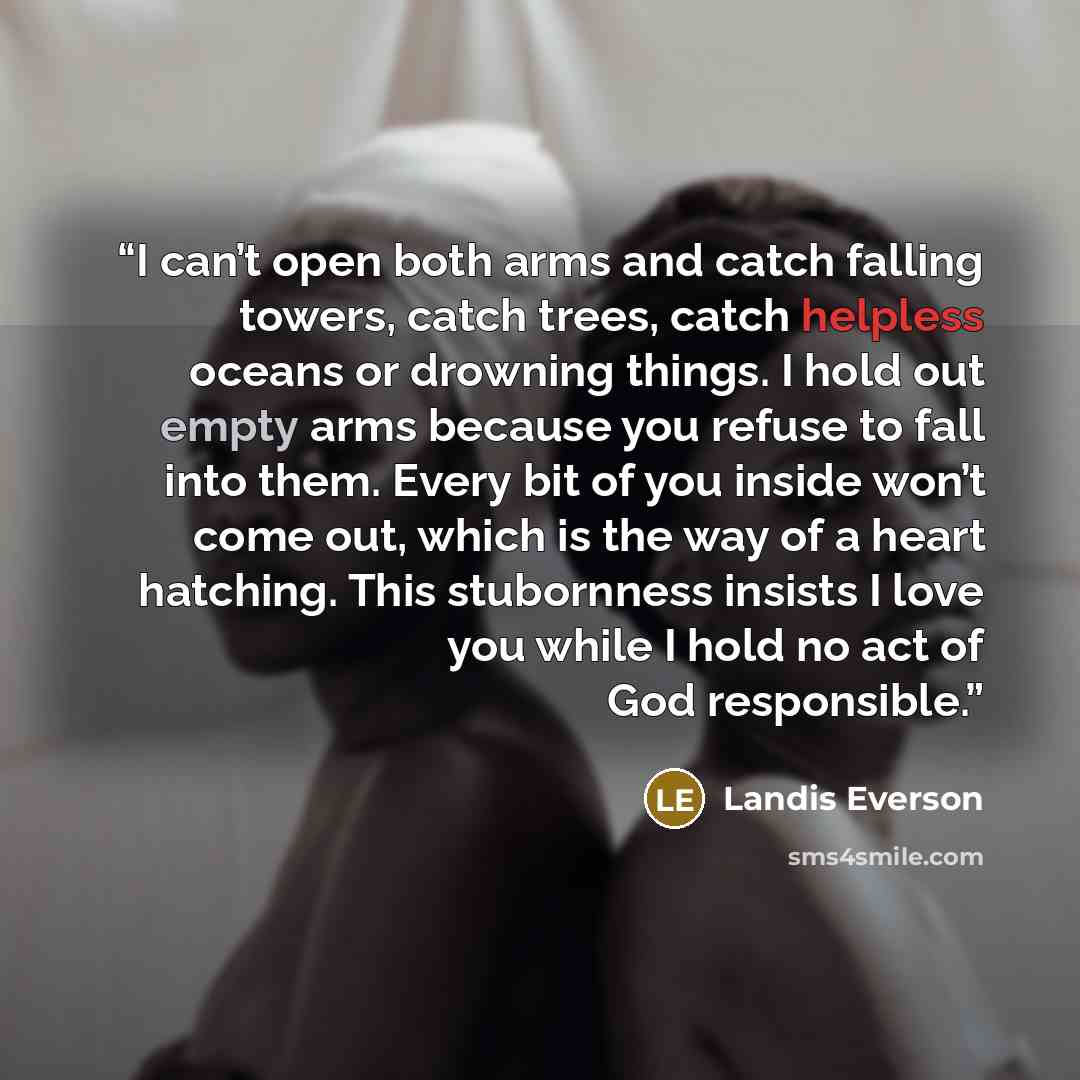 “I can’t open both arms and catch falling towers, catch trees, catch helpless oceans or drowning things. I hold out empty arms because you refuse to fall into them. Every bit of you inside won’t come out, which is the way of a heart hatching. This stubornness insists I love you while I hold no act…” quote by Landis Everson
