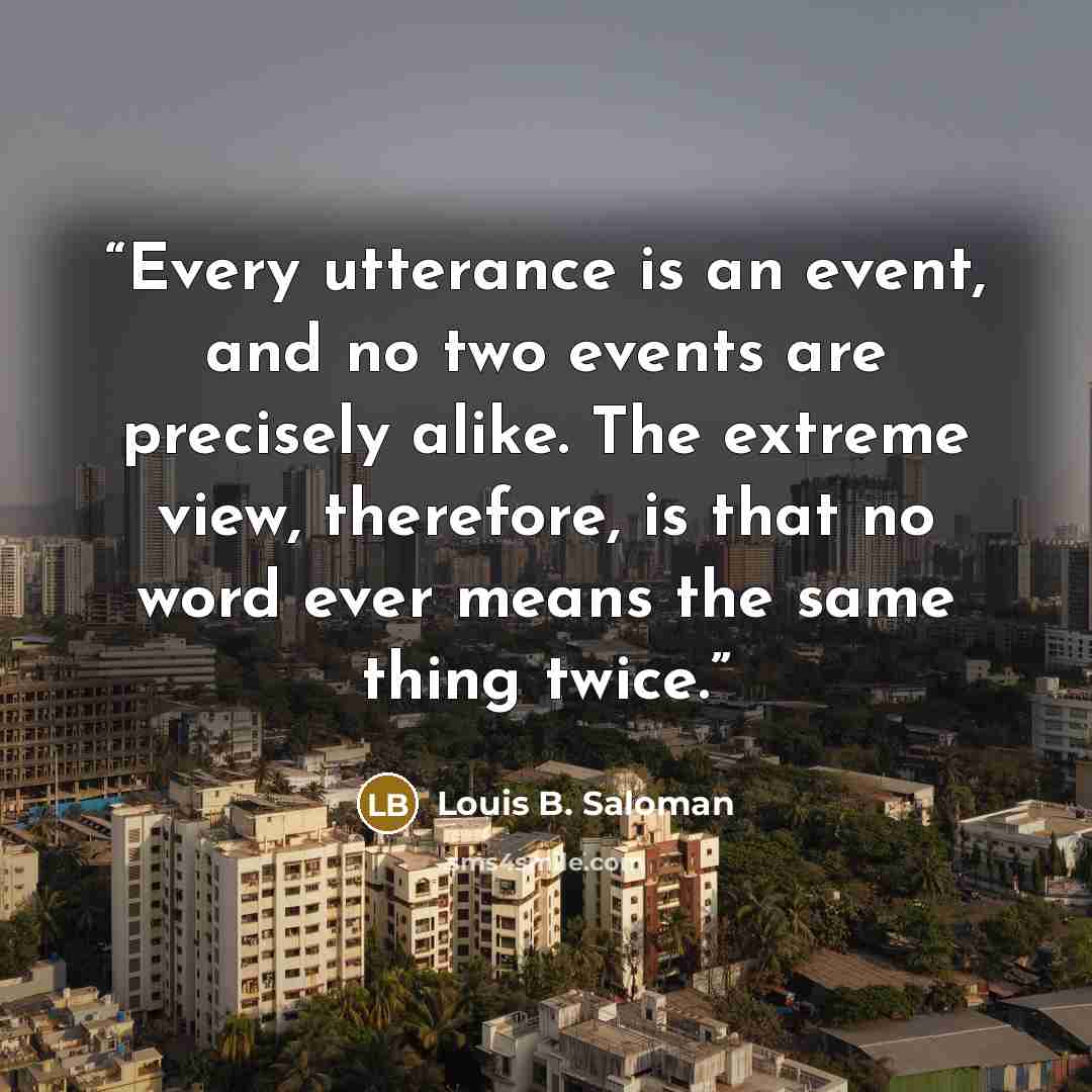 “Every utterance is an event, and no two events are precisely alike. The extreme view, therefore, is that no word ever means the same thing twice.” quote by Louis B. Saloman
