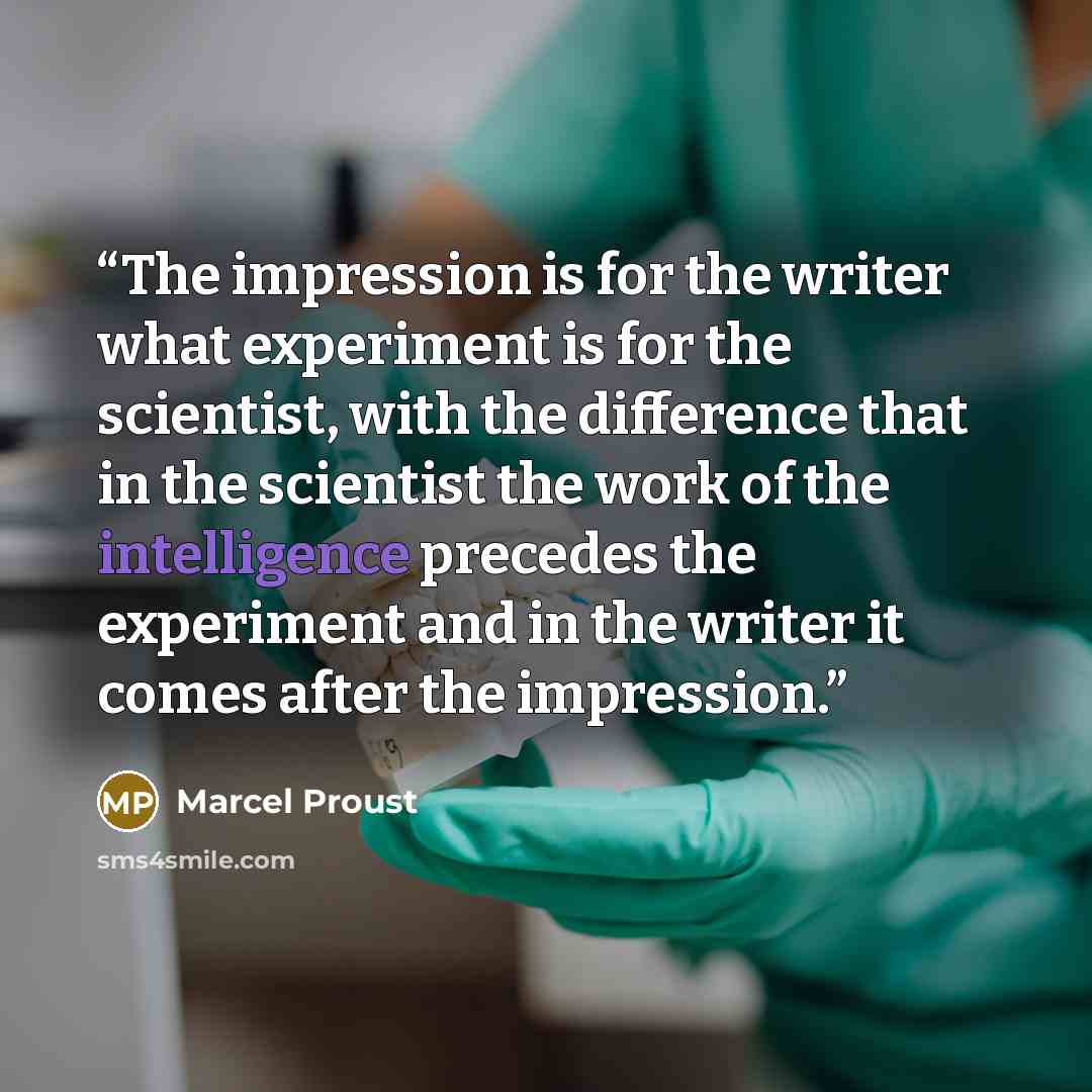 “The impression is for the writer what experiment is for the scientist, with the difference that in the scientist the work of the intelligence precedes the experiment and in the writer it comes after the impression.” quote by Marcel Proust