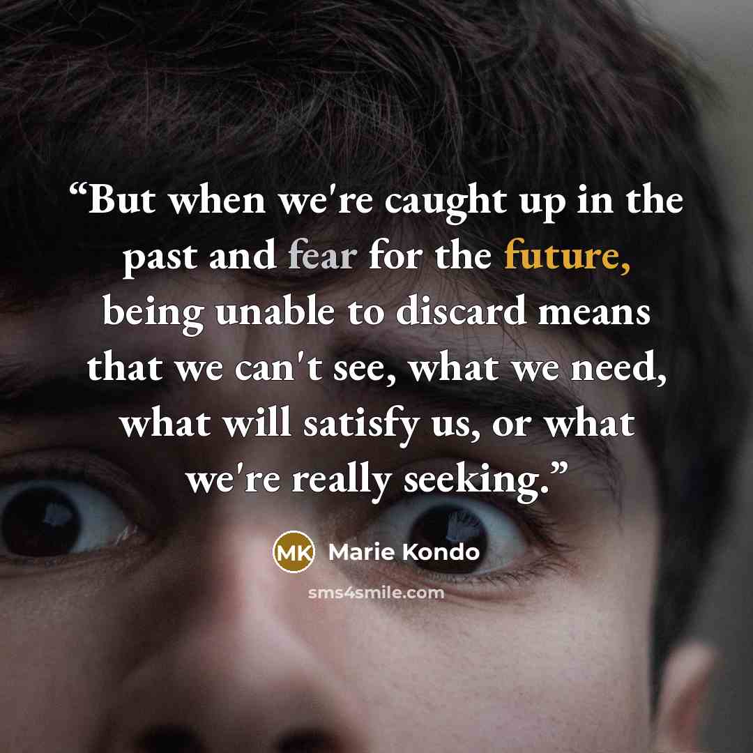 “But when we're caught up in the past and fear for the future, being unable to discard means that we can't see, what we need, what will satisfy us, or what we're really seeking.” quote by Marie Kondō