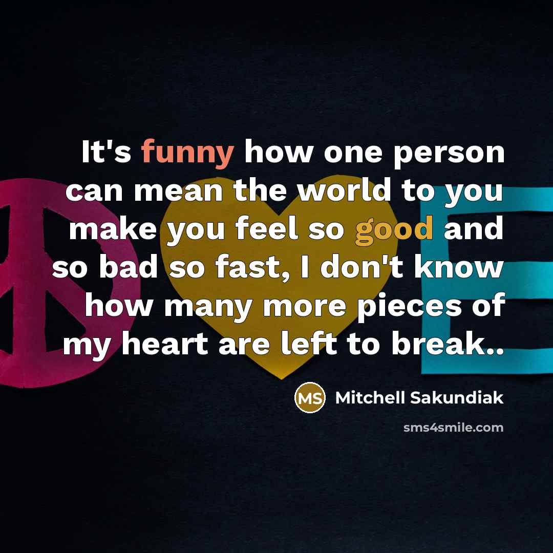 “It's funny how one person can mean the world to you make you feel so good and so bad so fast, I don't know how many more pieces of my heart are left to break..” quote by Mitchell Sakundiak
