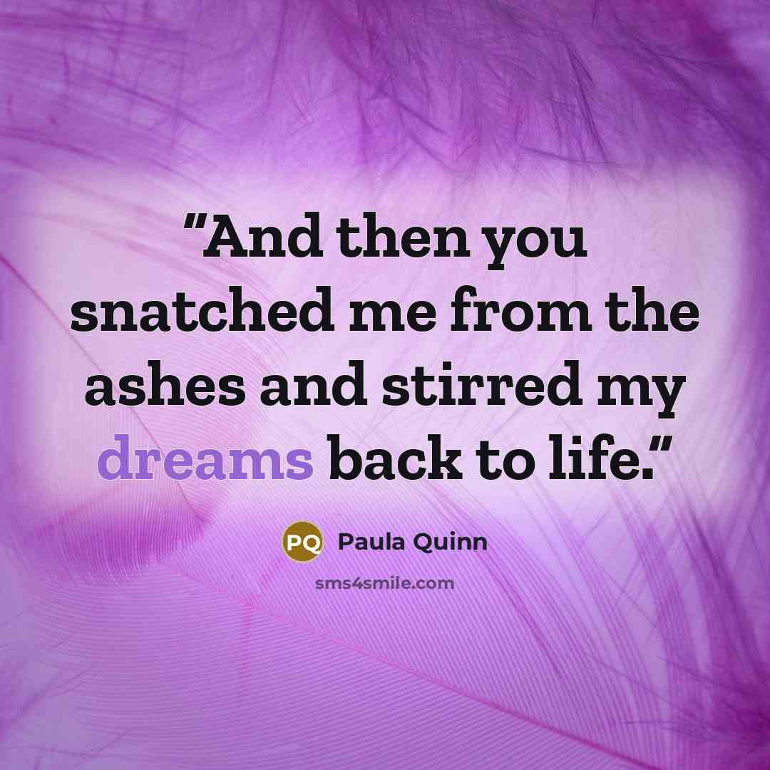 “And then you snatched me from the ashes and stirred my dreams back to life.” quote by Paula Quinn