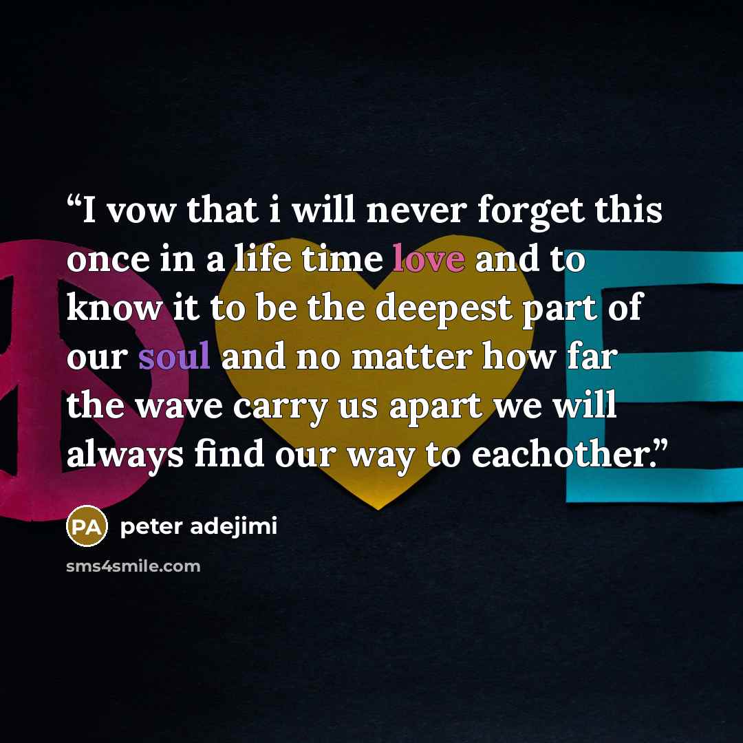 “I vow that i will never forget this once in a life time love and to know it to be the deepest part of our soul and no matter how far the wave carry us apart we will always find our way to eachother.” quote by peter adejimi