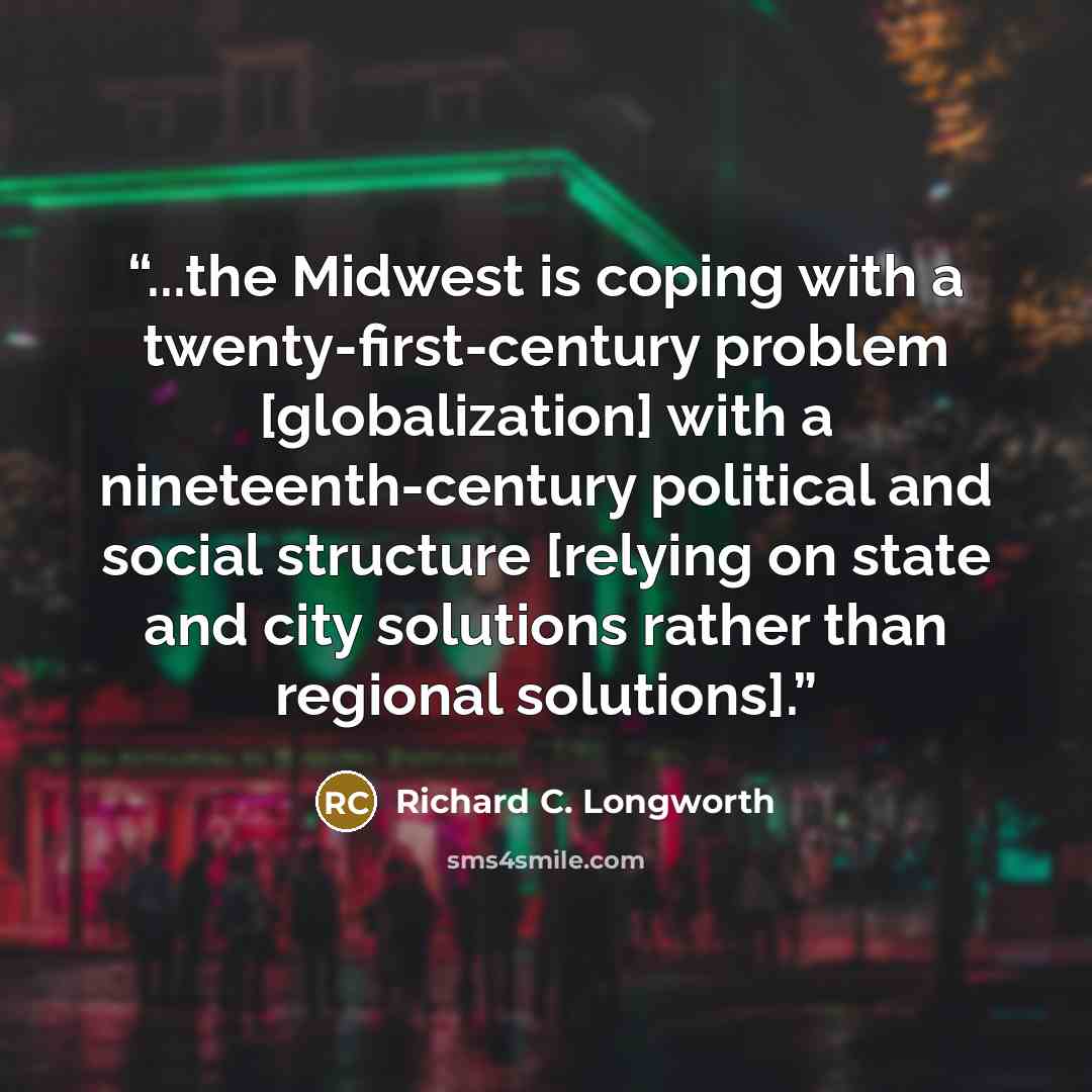 “...the Midwest is coping with a twenty-first-century problem [globalization] with a nineteenth-century political and social structure [relying on state and city solutions rather than regional solutions].” quote by Richard C. Longworth