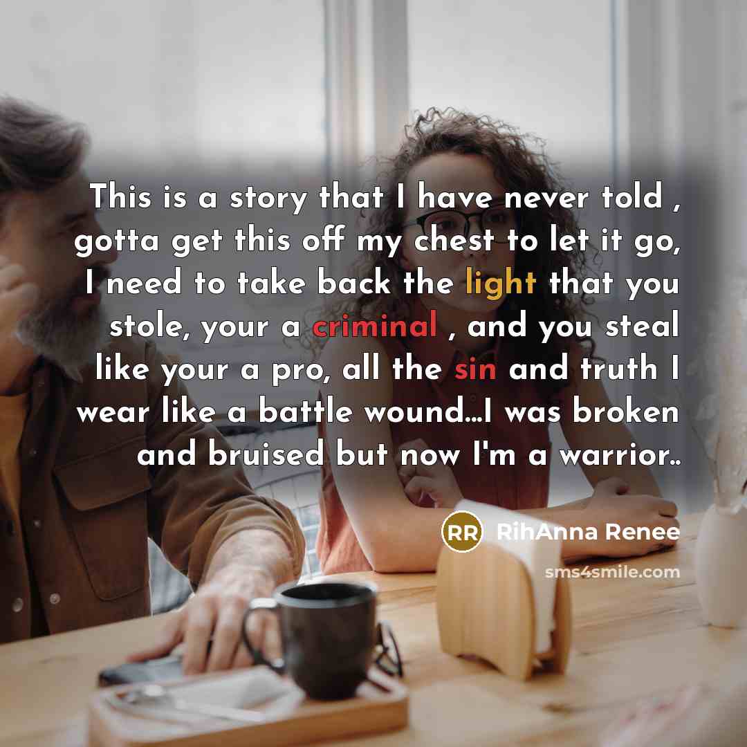 “This is a story that I have never told , gotta get this off my chest to let it go, I need to take back the light that you stole, your a criminal , and you steal like your a pro, all the sin and truth I wear like a battle wound...I was broken and bruised but now I'm a warrior..” quote by RihAnna Renee