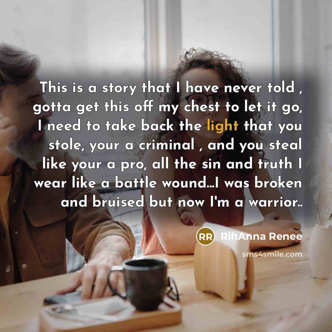 “This is a story that I have never told , gotta get this off my chest to let it go, I need to take back the light that you stole, your a criminal , and you steal like your a pro, all the sin and truth I wear like a battle wound...I was broken and bruised but now I'm a warrior..” quote by RihAnna Renee