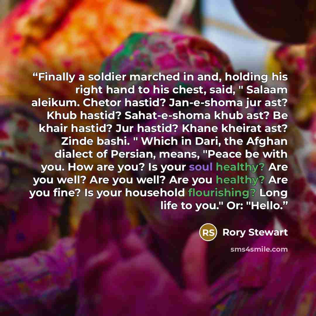 “Finally a soldier marched in and, holding his right hand to his chest, said, " Salaam aleikum. Chetor hastid? Jan-e-shoma jur ast? Khub hastid? Sahat-e-shoma khub ast? Be khair hastid? Jur hastid? Khane kheirat ast? Zinde bashi. " Which in Dari, the Afghan dialect of Persian, means, "Peace be with…” quote by Rory Stewart