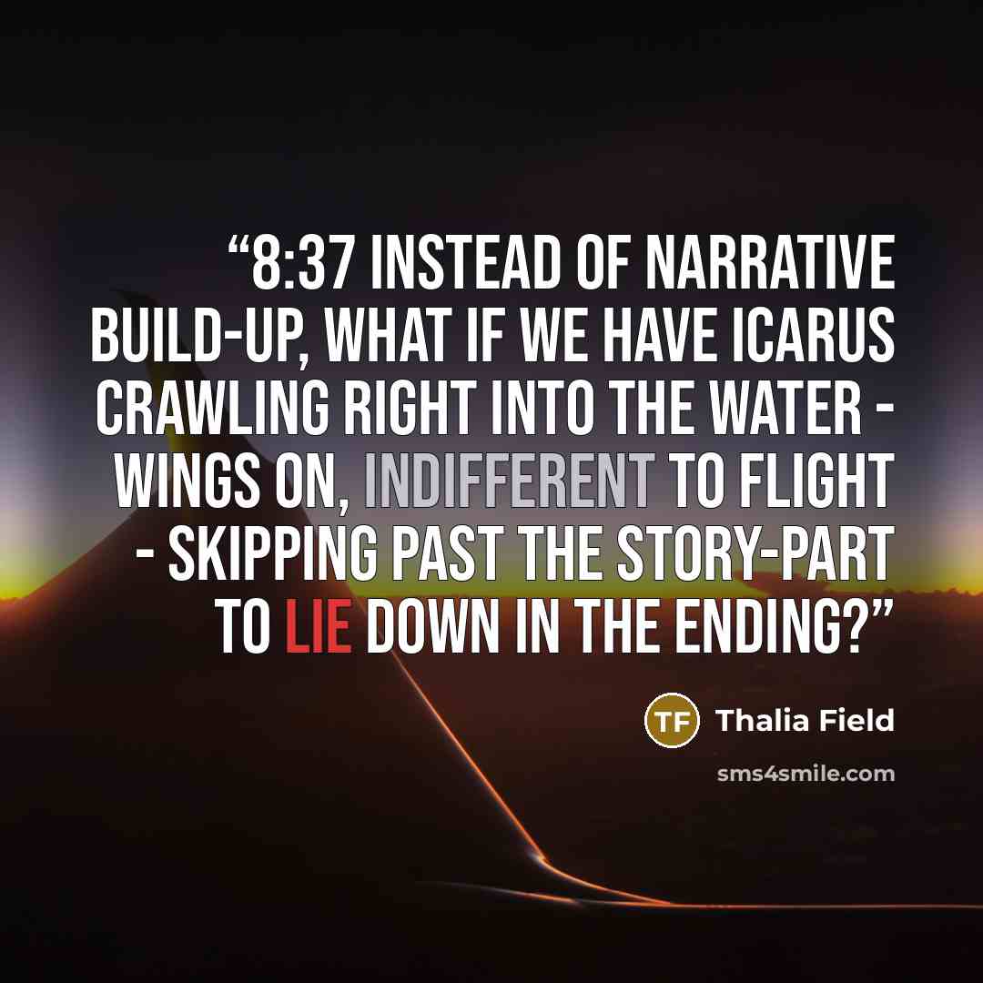 “8:37 Instead of narrative build-up, what if we have Icarus crawling right into the water - wings on, indifferent to flight - skipping past the story-part to lie down in the ending?” quote by Thalia Field