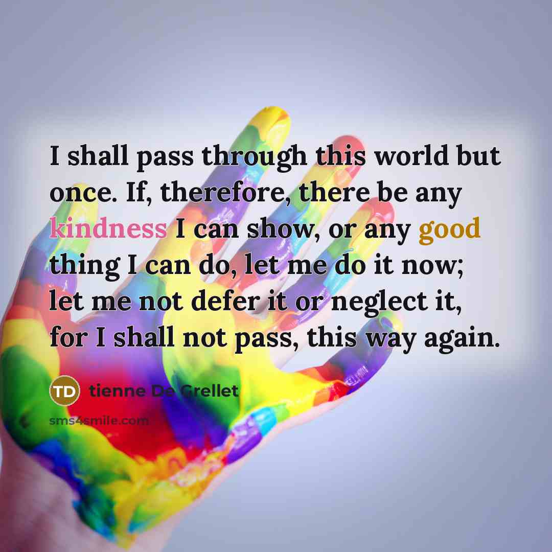 “I shall pass through this world but once. If, therefore, there be any kindness I can show, or any good thing I can do, let me do it now; let me not defer it or neglect it, for I shall not pass, this way again.” quote by tienne De Grellet