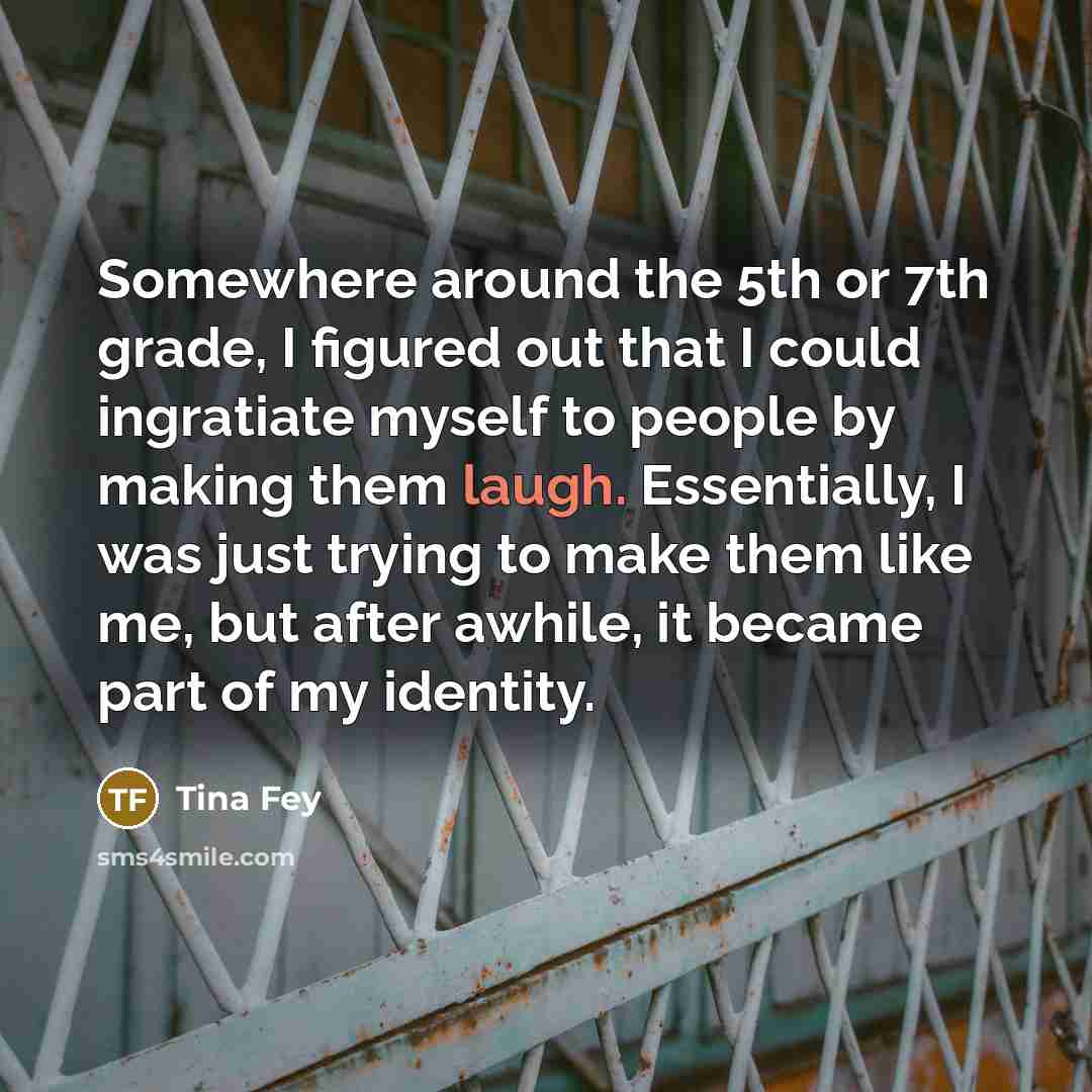 “Somewhere around the 5th or 7th grade, I figured out that I could ingratiate myself to people by making them laugh. Essentially, I was just trying to make them like me, but after awhile, it became part of my identity.” quote by Tina Fey
