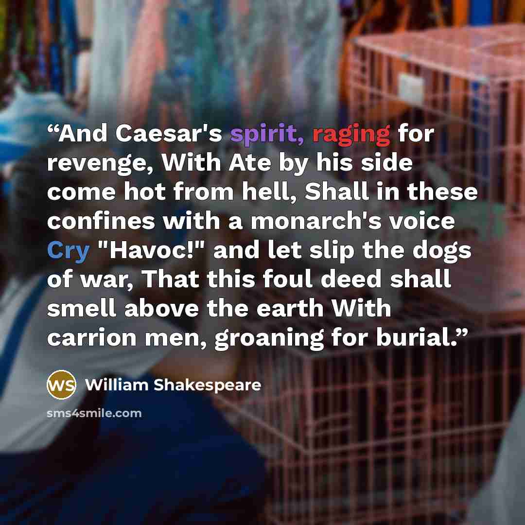 “And Caesar's spirit, raging for revenge, With Ate by his side come hot from hell, Shall in these confines with a monarch's voice Cry "Havoc!" and let slip the dogs of war, That this foul deed shall smell above the earth With carrion men, groaning for burial.” quote by William Shakespeare