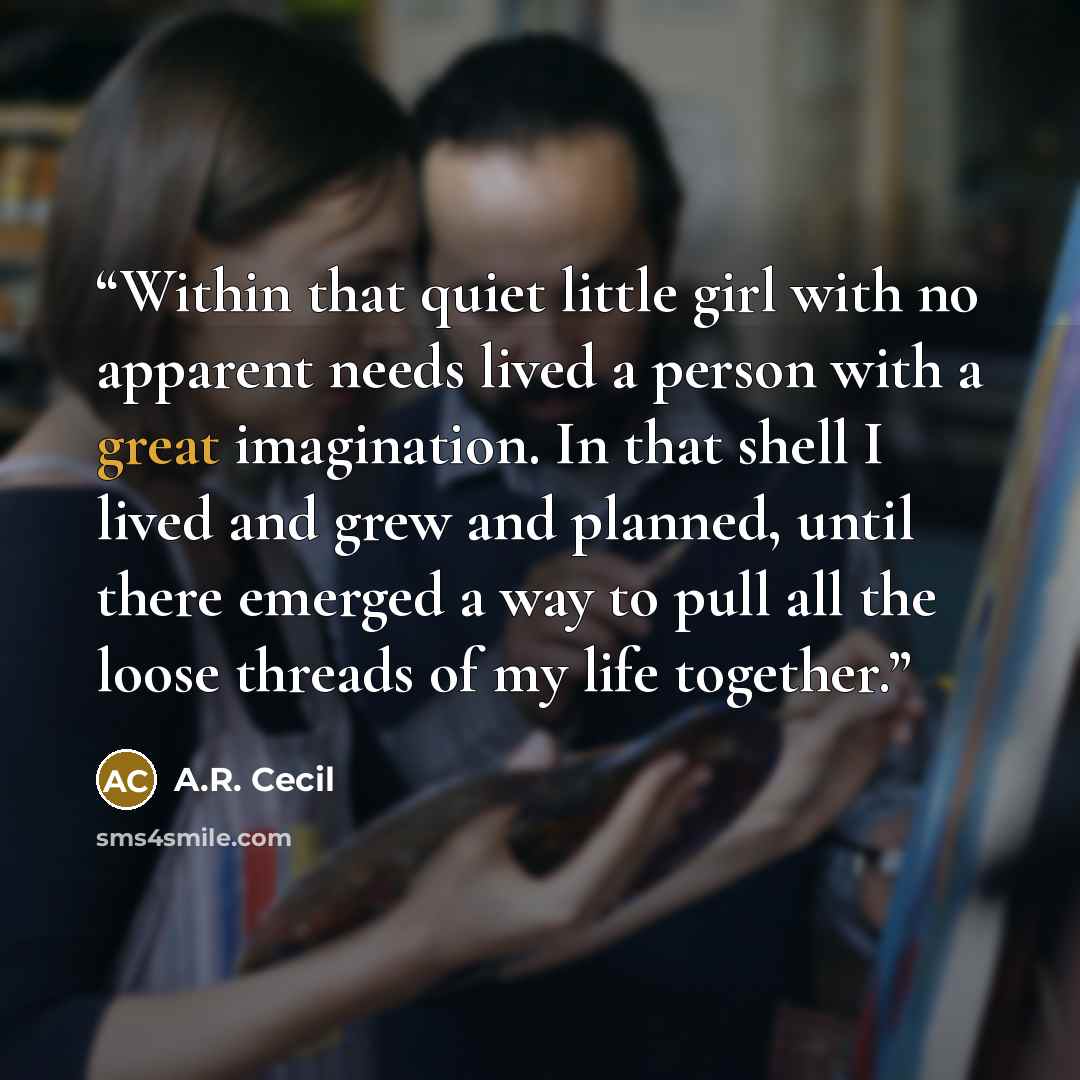 “Within that quiet little girl with no apparent needs lived a person with a great imagination. In that shell I lived and grew and planned, until there emerged a way to pull all the loose threads of my life together.” quote by A.R. Cecil