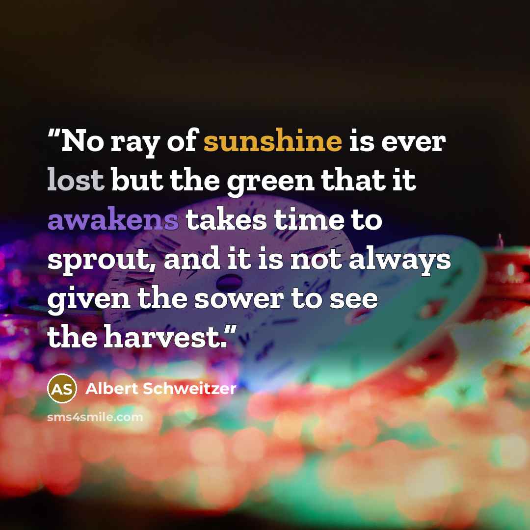 “No ray of sunshine is ever lost but the green that it awakens takes time to sprout, and it is not always given the sower to see the harvest.” quote by Albert Schweitzer
