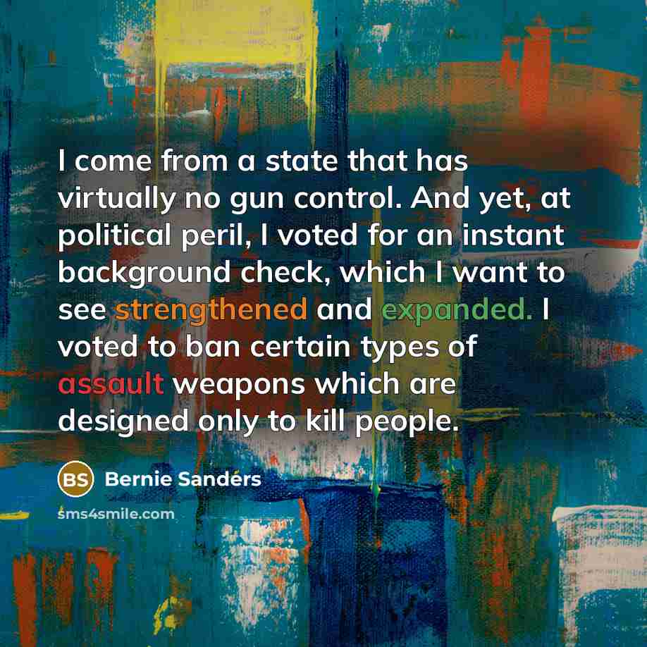 “I come from a state that has virtually no gun control. And yet, at political peril, I voted for an instant background check, which I want to see strengthened and expanded. I voted to ban certain types of assault weapons which are designed only to kill people.” quote by Bernie Sanders
