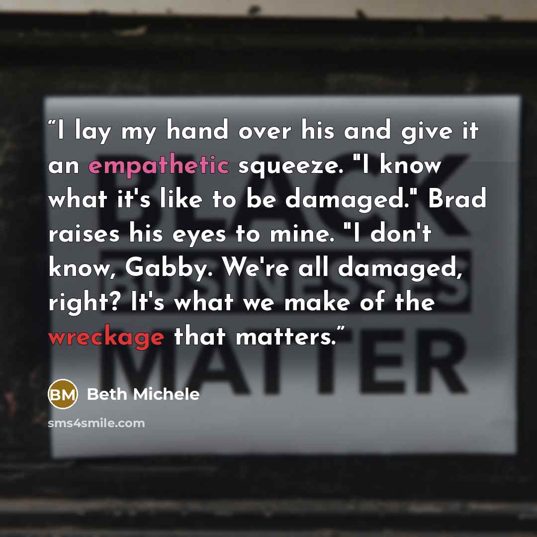“I lay my hand over his and give it an empathetic squeeze. "I know what it's like to be damaged." Brad raises his eyes to mine. "I don't know, Gabby. We're all damaged, right? It's what we make of the wreckage that matters.” quote by Beth Michele