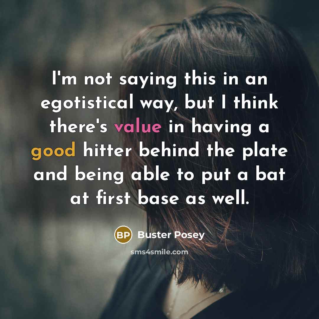 “I'm not saying this in an egotistical way, but I think there's value in having a good hitter behind the plate and being able to put a bat at first base as well.” quote by Buster Posey