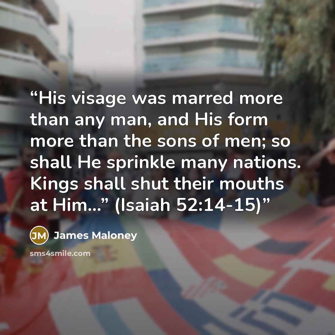 “His visage was marred more than any man, and His form more than the sons of men; so shall He sprinkle many nations. Kings shall shut their mouths at Him…” (Isaiah 52:14-15)” quote by James Maloney