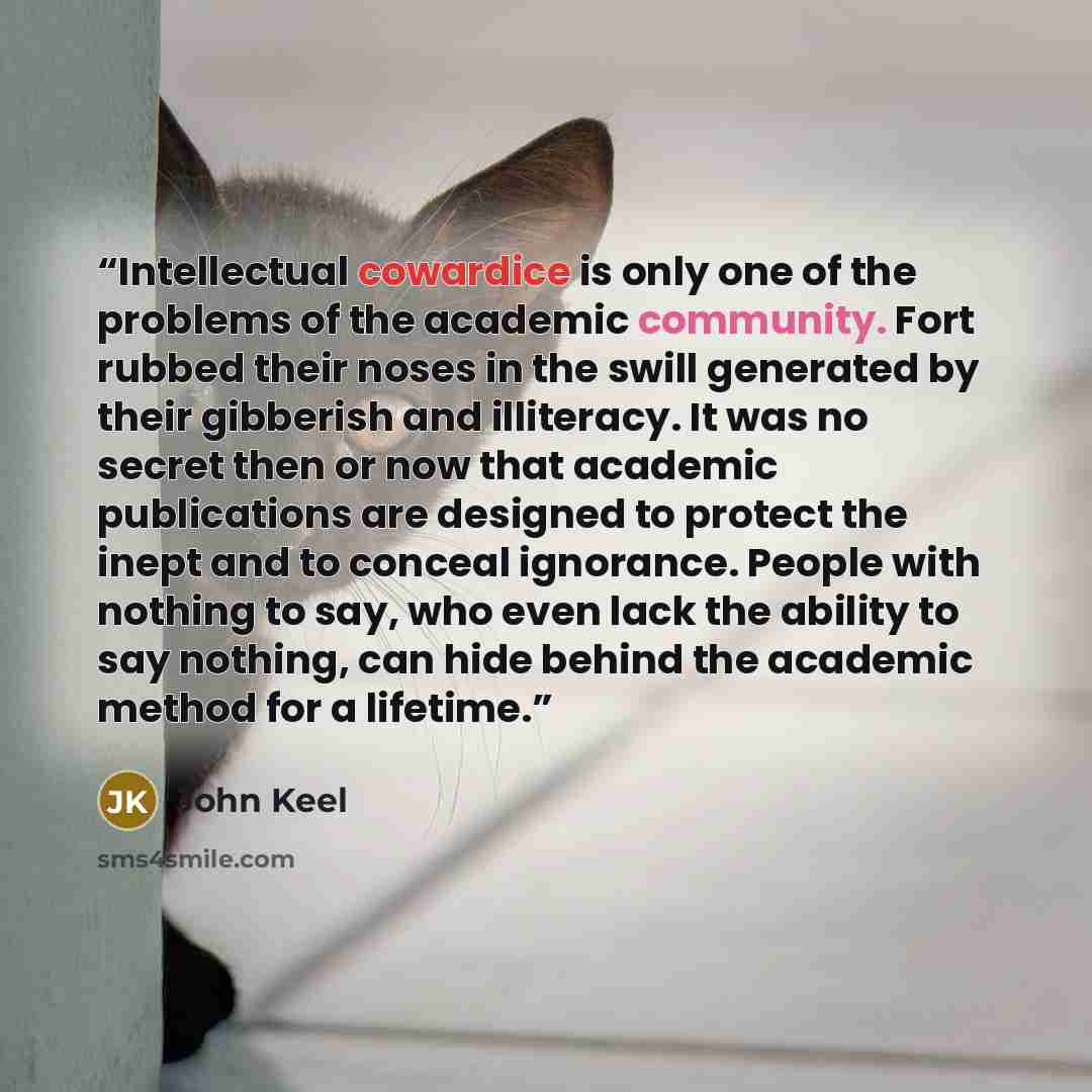 “Intellectual cowardice is only one of the problems of the academic community. Fort rubbed their noses in the swill generated by their gibberish and illiteracy. It was no secret then or now that academic publications are designed to protect the inept and to conceal ignorance. People with nothing to…” quote by John Keel