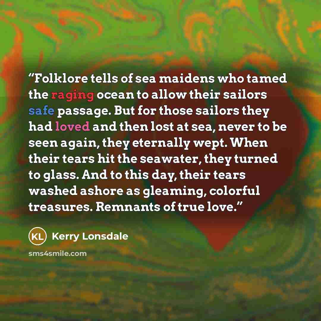 “Folklore tells of sea maidens who tamed the raging ocean to allow their sailors safe passage. But for those sailors they had loved and then lost at sea, never to be seen again, they eternally wept. When their tears hit the seawater, they turned to glass. And to this day, their tears washed ashore…” quote by Kerry Lonsdale