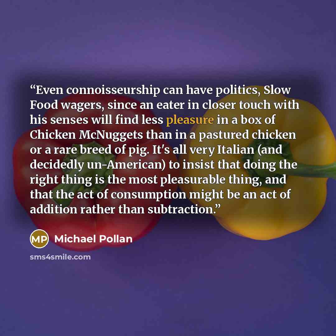 “Even connoisseurship can have politics, Slow Food wagers, since an eater in closer touch with his senses will find less pleasure in a box of Chicken McNuggets than in a pastured chicken or a rare breed of pig. It's all very Italian (and decidedly un-American) to insist that doing the right thing…” quote by Michael Pollan