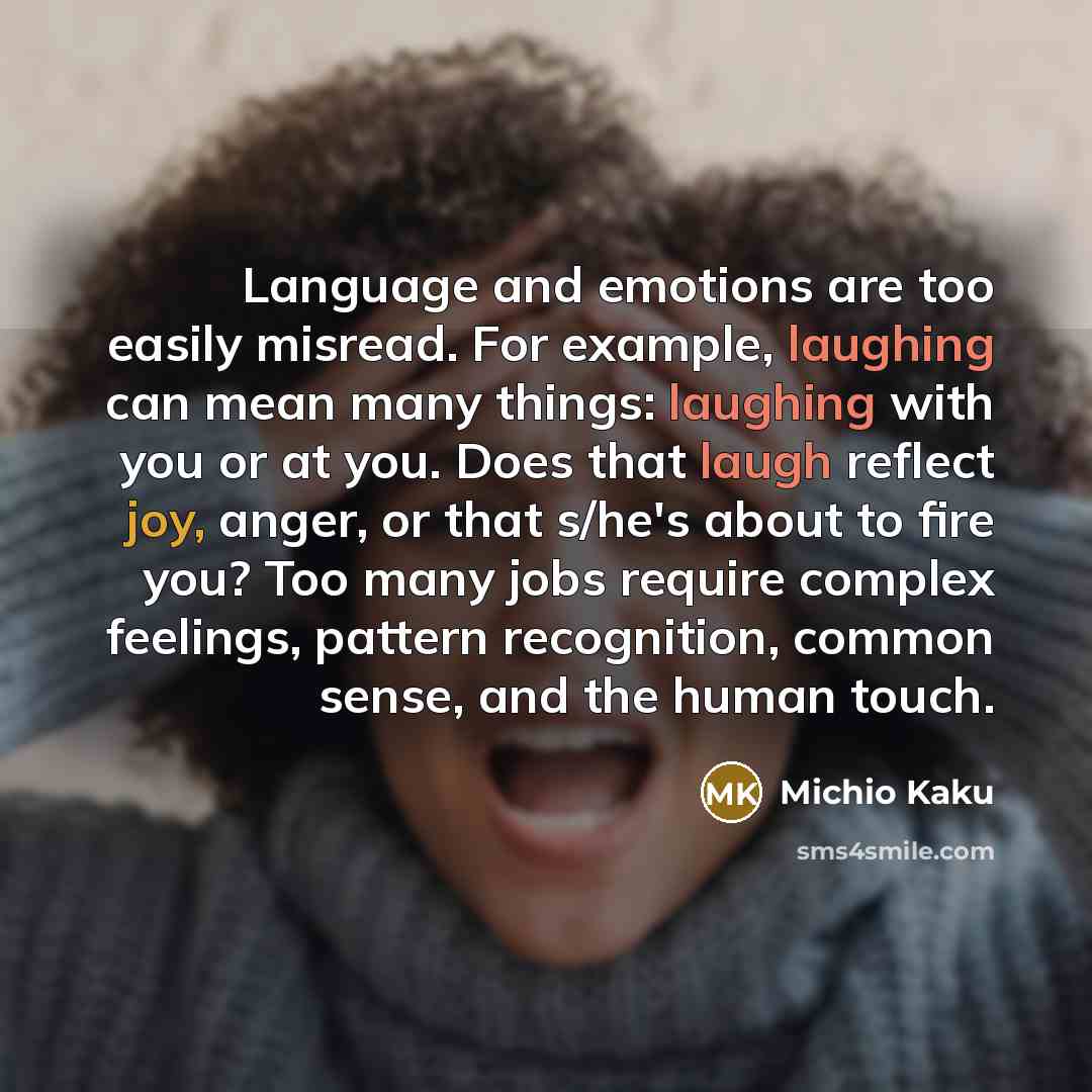 “Language and emotions are too easily misread. For example, laughing can mean many things: laughing with you or at you. Does that laugh reflect joy, anger, or that s/he's about to fire you? Too many jobs require complex feelings, pattern recognition, common sense, and the human touch.” quote by Michio Kaku