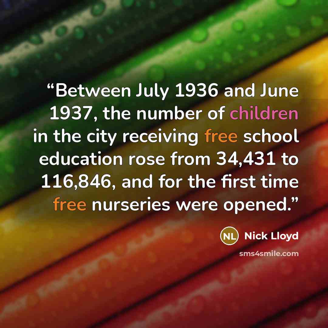 “Between July 1936 and June 1937, the number of children in the city receiving free school education rose from 34,431 to 116,846, and for the first time free nurseries were opened.” quote by Nick Lloyd