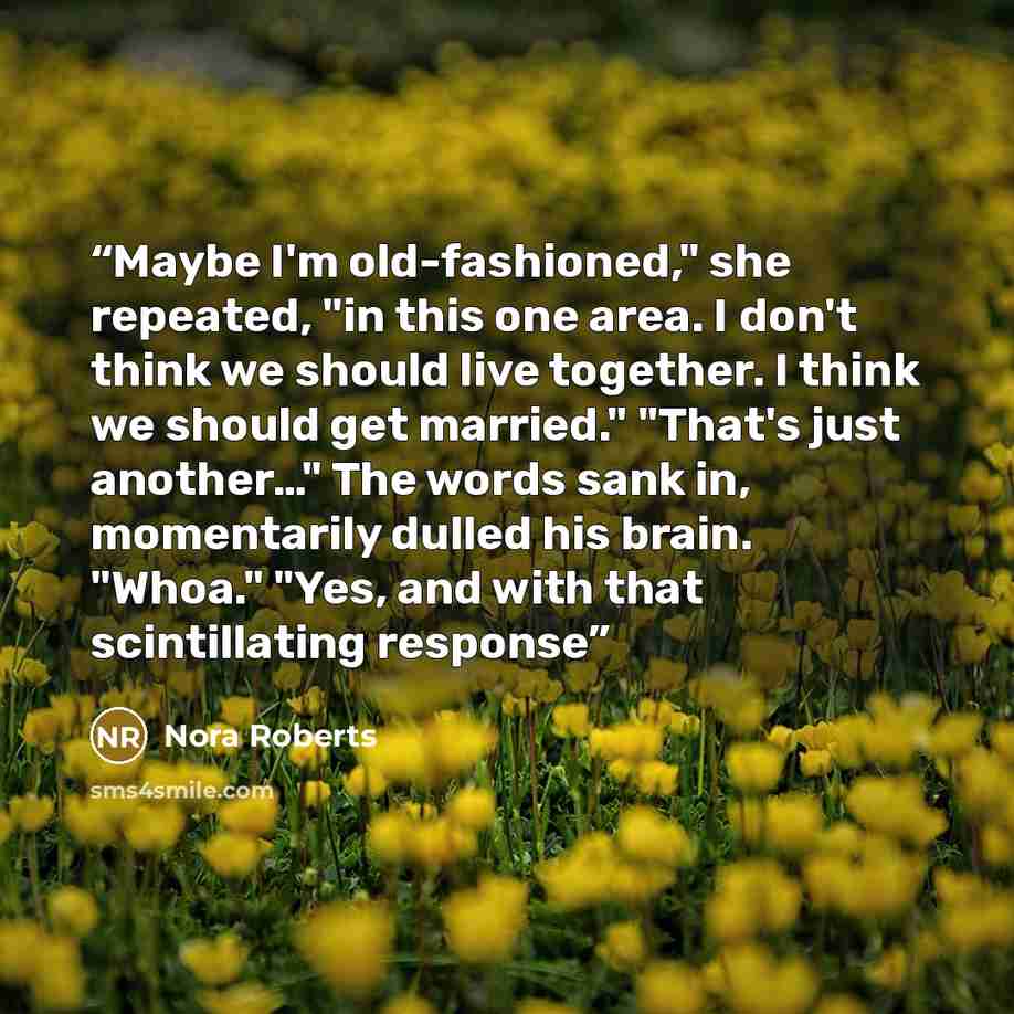 “Maybe I'm old-fashioned," she repeated, "in this one area. I don't think we should live together. I think we should get married." "That's just another…" The words sank in, momentarily dulled his brain. "Whoa." "Yes, and with that scintillating response” quote by Nora Roberts
